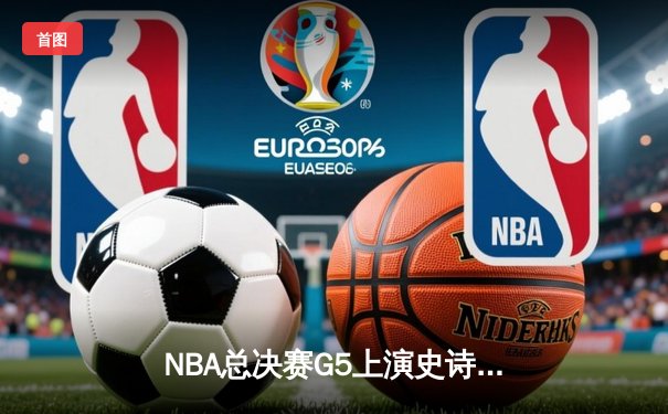 NBA总决赛G5上演史诗逆转，凯尔特人加时险胜勇士夺赛点