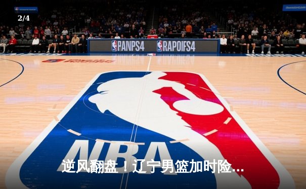 逆风翻盘！辽宁男篮加时险胜广东队，总决赛大比分改写为2-1 - 2