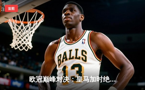 欧冠巅峰对决：皇马加时绝杀曼城，本泽马帽子戏法封神