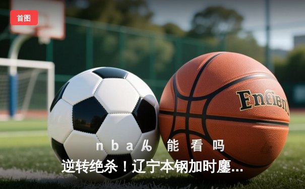 逆转绝杀！辽宁本钢加时鏖战险胜广东宏远，赵继伟33分创生涯新高