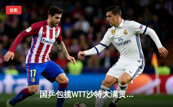 国乒包揽WTT沙特大满贯五冠 孙颖莎王楚钦单打登顶创赛季新高