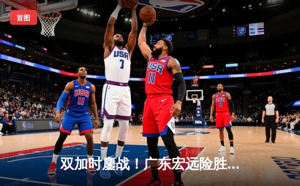 双加时鏖战！广东宏远险胜辽宁本钢，赵睿43分创生涯新高