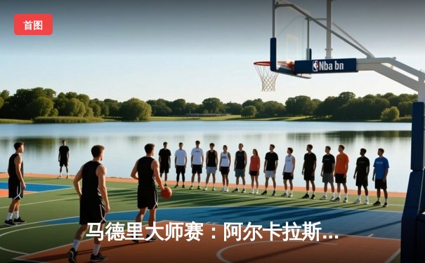 马德里大师赛：阿尔卡拉斯鏖战逆转兹维列夫，本土新星展露王者气质